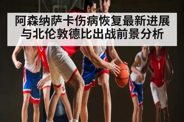 阿森纳萨卡伤病恢复最新进展与北伦敦德比出战前景分析