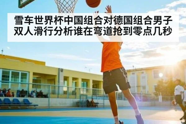 雪车世界杯中国组合对德国组合男子双人滑行分析谁在弯道抢到零点几秒