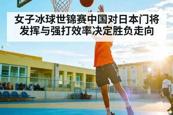 女子冰球世锦赛中国对日本门将发挥与强打效率决定胜负走向